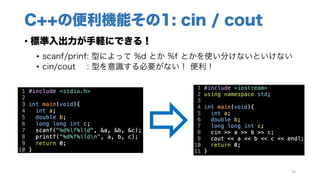 C++の便利機能その1: cin / cout
• 標準入出力が手軽にできる！
• scanf/prinf: 型によって %d とか %f とかを使い分けないといけない
• cin/cout : 型を意識する必要がない！ 便利！
16
 