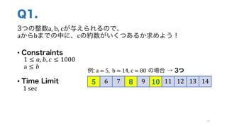 Q1.
3つの整数a,	b,	cが与えられるので、
aからbまでの中に、cの約数がいくつあるか求めよう！
• Constraints
1 ≤ 𝑎, 𝑏, 𝑐 ≤ 1000
a ≤ 𝑏
• Time Limit
1	sec
19
5 6 7 8 9 10 11 12 13 14
例: a	=	5,	 b	=	14,	c	=	80 の場合 → 3つ
 