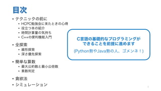 目次
• テクニックの前に
• HCPC勉強会に来たときの心得
• 役立つ本の紹介
• 時間計算量の気持ち
• C++の便利機能入門
• 全探索
• 線形探索
• 深さ優先探索
• 簡単な算数
• 最大公約数と最小公倍数
• 素数判定
• 貪欲法
• シミュレーション 2
C言語の基礎的なプログラミングが
できることを前提に進めます
(Python勢やJava勢の人、ゴメンネ！)
 