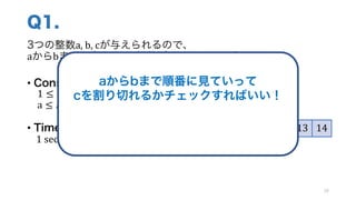 Q1.
3つの整数a,	b,	cが与えられるので、
aからbまでの中に、cの約数がいくつあるか求めよう！
• Constraints
1 ≤ 𝑎, 𝑏, 𝑐 ≤ 1000
a ≤ 𝑏
• Time Limit
1	sec
20
5 6 7 8 9 10 11 12 13 14
例: a	=	5,	 b	=	14,	c	=	80 の場合 → 3つ
aからbまで順番に見ていって
cを割り切れるかチェックすればいい！
この手法を 線形探索 とよぶ
 