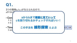 Q1.
3つの整数a,	b,	cが与えられるので、
aからbまでの中に、cの約数がいくつあるか求めよう！
• Constraints
1 ≤ 𝑎, 𝑏, 𝑐 ≤ 1000
a ≤ 𝑏
• Time Limit
1	sec
21
5 6 7 8 9 10 11 12 13 14
例: a	=	5,	 b	=	14,	c	=	80 の場合 → 3つ
aからbまで順番に見ていって
cを割り切れるかチェックすればいい！
この手法を 線形探索 とよぶ
 