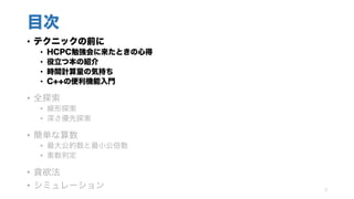 目次
• テクニックの前に
• HCPC勉強会に来たときの心得
• 役立つ本の紹介
• 時間計算量の気持ち
• C++の便利機能入門
• 全探索
• 線形探索
• 深さ優先探索
• 簡単な算数
• 最大公約数と最小公倍数
• 素数判定
• 貪欲法
• シミュレーション 3
 