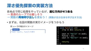 深さ優先探索の実装方法
各地点で同じ処理をやっているが、進む方向が4つある
→ 普通のループでは厳しそう
→ 関数の再帰呼び出しを使おう！ (関数が自分自身を呼び出す方法)
• まずは、右図の関数の実行イメージをつかもう
例: a = 2の場合のイメージ
66
Hello と出力し、func(1) を実行
func(1)が終わったので、 World と出力し終了
func(2)
Hello と出力し、func(0) を実行
func(0)が終わったので、 World と出力し終了
最初のif文に引っかかり、何もせず終了
func(1)
func(0)
 