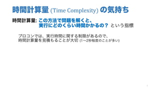 時間計算量 (Time Complexity)	の気持ち
時間計算量: この方法で問題を解くと、
実行にどのくらい時間かかるの？ という指標
プロコンでは、実行時間に関する制限があるので、
時間計算量を見積もることが大切 (1∼2秒程度のことが多い)
7
 
