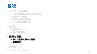 目次
• テクニックの前に
• HCPC勉強会に来たときの心得
• 役立つ本の紹介
• 時間計算量の気持ち
• C++の便利機能入門
• 全探索
• 線形探索
• 深さ優先探索
• 簡単な算数
• 最大公約数と最小公倍数
• 素数判定
• 貪欲法
• シミュレーション 76
 