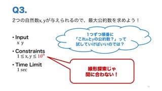 Q3.
2つの自然数x,	yが与えられるので、最大公約数を求めよう！
• Input
x		y
• Constraints
1	≤	x,	y ≤	10]
• Time Limit
1 sec
79
線形探索じゃ
間に合わない！
1つずつ順番に
「これxとyの公約数？」って
試していけばいいのでは？
 