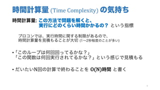 時間計算量 (Time	Complexity)	の気持ち
時間計算量: この方法で問題を解くと、
実行にどのくらい時間かかるの？ という指標
プロコンでは、実行時間に関する制限があるので、
時間計算量を見積もることが大切 (1∼2秒程度のことが多い)
• ｢このループは何回回ってるかな？｣
｢この関数は何回実行されてるかな？｣ という感じで見積もる
• だいたいN回の計算で終わることを O(N)時間 と書く
8
 
