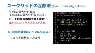 ユークリッドの互除法 (Euclidean	Algorithm)
「aとbの最大公約数は
bとa%bの最大公約数である」
を、そのまま再帰で書くだけ
(bが0になったときのaが答え)
Q. 時間計算量はいくつになるの？
ちょっと解析してみよう
83
 
