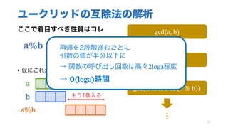 ユークリッドの互除法の解析
ここで着目すべき性質はコレ
			𝐚%𝐛 <
𝒂
𝟐
• 仮にこれが満たされなかったら……
87
gcd(a,	b)
gcd(b,	a	%	b)
gcd(a	%	b,	b	%	(a	%	b))
…
a
b
a%b
もう1個入る
再帰を2段階進むごとに
引数の値が半分以下に
→ 関数の呼び出し回数は高々2loga程度
→ O(loga)時間
 