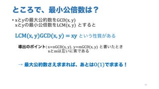 ところで、最小公倍数は？
• xとyの最大公約数をGCD(x,	y)
xとyの最小公倍数をLCM(x,	y) とすると
LCM(x,	y)GCD(x,	y)	=	xy という性質がある
導出のポイント: x=nGCD(x,	y), y=mGCD(x,	y) と書いたとき
nとmは互いに素である
→ 最大公約数さえ求まれば、あとはO(1)で求まる！
90
 
