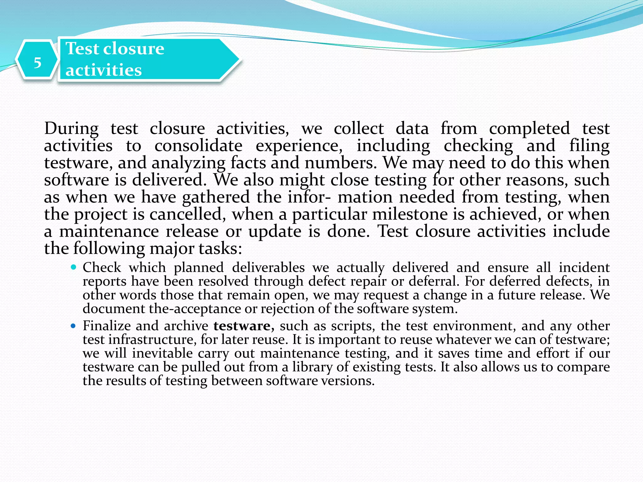 During test closure activities, we collect data from completed test
activities to consolidate experience, including checking and filing
testware, and analyzing facts and numbers. We may need to do this when
software is delivered. We also might close testing for other reasons, such
as when we have gathered the infor- mation needed from testing, when
the project is cancelled, when a particular milestone is achieved, or when
a maintenance release or update is done. Test closure activities include
the following major tasks:
 Check which planned deliverables we actually delivered and ensure all incident
reports have been resolved through defect repair or deferral. For deferred defects, in
other words those that remain open, we may request a change in a future release. We
document the-acceptance or rejection of the software system.
 Finalize and archive testware, such as scripts, the test environment, and any other
test infrastructure, for later reuse. It is important to reuse whatever we can of testware;
we will inevitable carry out maintenance testing, and it saves time and effort if our
testware can be pulled out from a library of existing tests. It also allows us to compare
the results of testing between software versions.
Test closure
activities
5
 