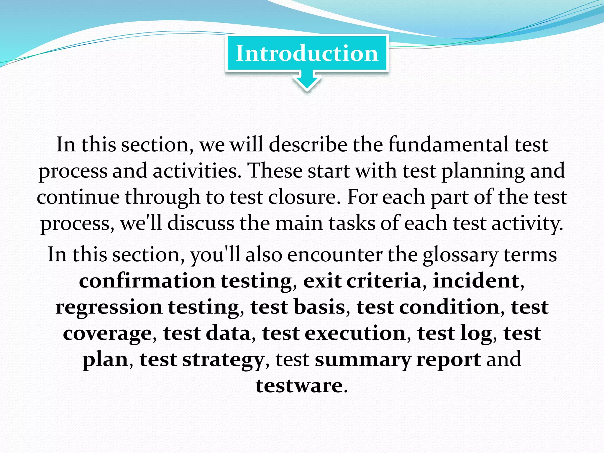 In this section, we will describe the fundamental test
process and activities. These start with test planning and
continue through to test closure. For each part of the test
process, we'll discuss the main tasks of each test activity.
In this section, you'll also encounter the glossary terms
confirmation testing, exit criteria, incident,
regression testing, test basis, test condition, test
coverage, test data, test execution, test log, test
plan, test strategy, test summary report and
testware.
Introduction
 