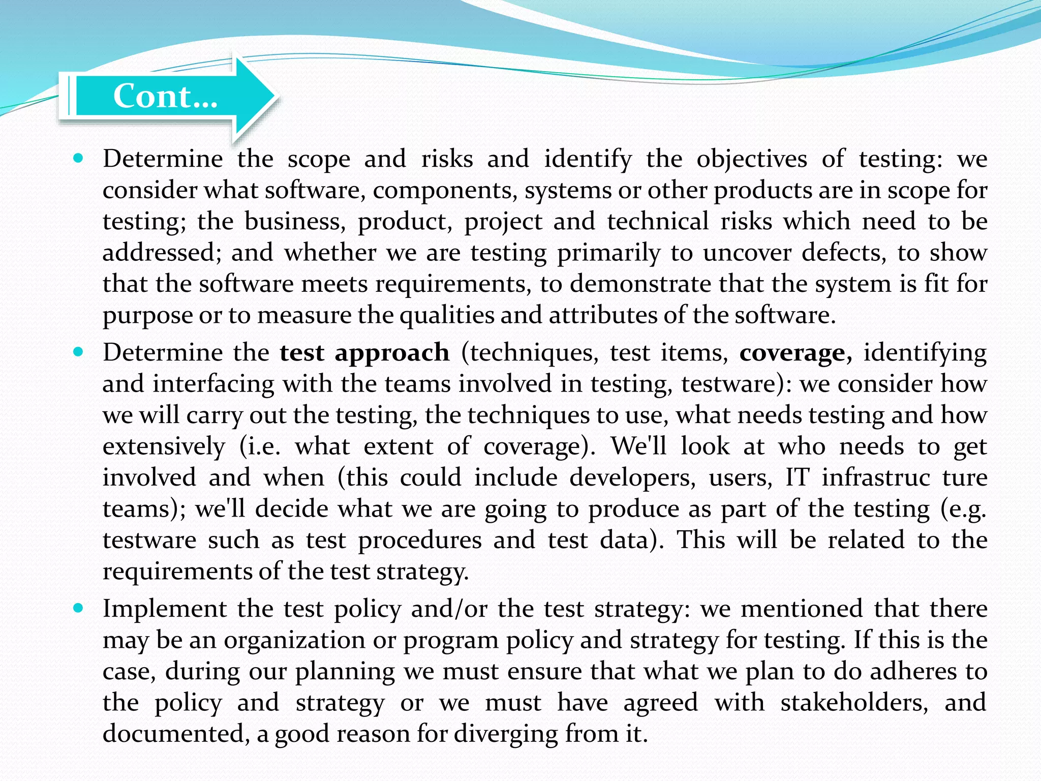  Determine the scope and risks and identify the objectives of testing: we
consider what software, components, systems or other products are in scope for
testing; the business, product, project and technical risks which need to be
addressed; and whether we are testing primarily to uncover defects, to show
that the software meets requirements, to demonstrate that the system is fit for
purpose or to measure the qualities and attributes of the software.
 Determine the test approach (techniques, test items, coverage, identifying
and interfacing with the teams involved in testing, testware): we consider how
we will carry out the testing, the techniques to use, what needs testing and how
extensively (i.e. what extent of coverage). We'll look at who needs to get
involved and when (this could include developers, users, IT infrastruc ture
teams); we'll decide what we are going to produce as part of the testing (e.g.
testware such as test procedures and test data). This will be related to the
requirements of the test strategy.
 Implement the test policy and/or the test strategy: we mentioned that there
may be an organization or program policy and strategy for testing. If this is the
case, during our planning we must ensure that what we plan to do adheres to
the policy and strategy or we must have agreed with stakeholders, and
documented, a good reason for diverging from it.
Cont…
 