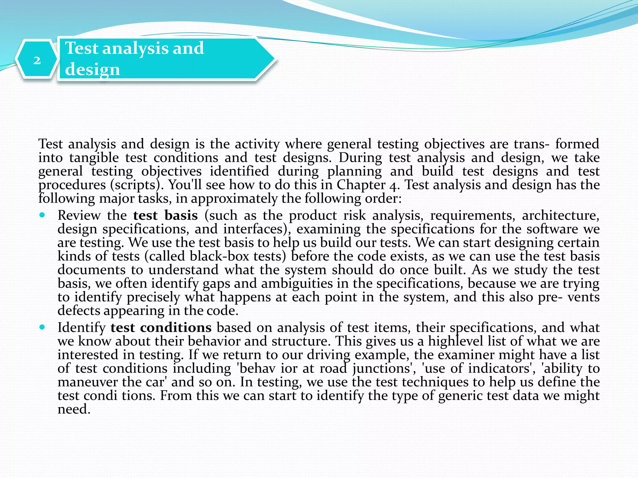 Test analysis and design is the activity where general testing objectives are trans- formed
into tangible test conditions and test designs. During test analysis and design, we take
general testing objectives identified during planning and build test designs and test
procedures (scripts). You'll see how to do this in Chapter 4. Test analysis and design has the
following major tasks, in approximately the following order:
 Review the test basis (such as the product risk analysis, requirements, architecture,
design specifications, and interfaces), examining the specifications for the software we
are testing. We use the test basis to help us build our tests. We can start designing certain
kinds of tests (called black-box tests) before the code exists, as we can use the test basis
documents to understand what the system should do once built. As we study the test
basis, we often identify gaps and ambiguities in the specifications, because we are trying
to identify precisely what happens at each point in the system, and this also pre- vents
defects appearing in the code.
 Identify test conditions based on analysis of test items, their specifications, and what
we know about their behavior and structure. This gives us a highlevel list of what we are
interested in testing. If we return to our driving example, the examiner might have a list
of test conditions including 'behav ior at road junctions', 'use of indicators', 'ability to
maneuver the car' and so on. In testing, we use the test techniques to help us define the
test condi tions. From this we can start to identify the type of generic test data we might
need.
Test analysis and
design
2
 