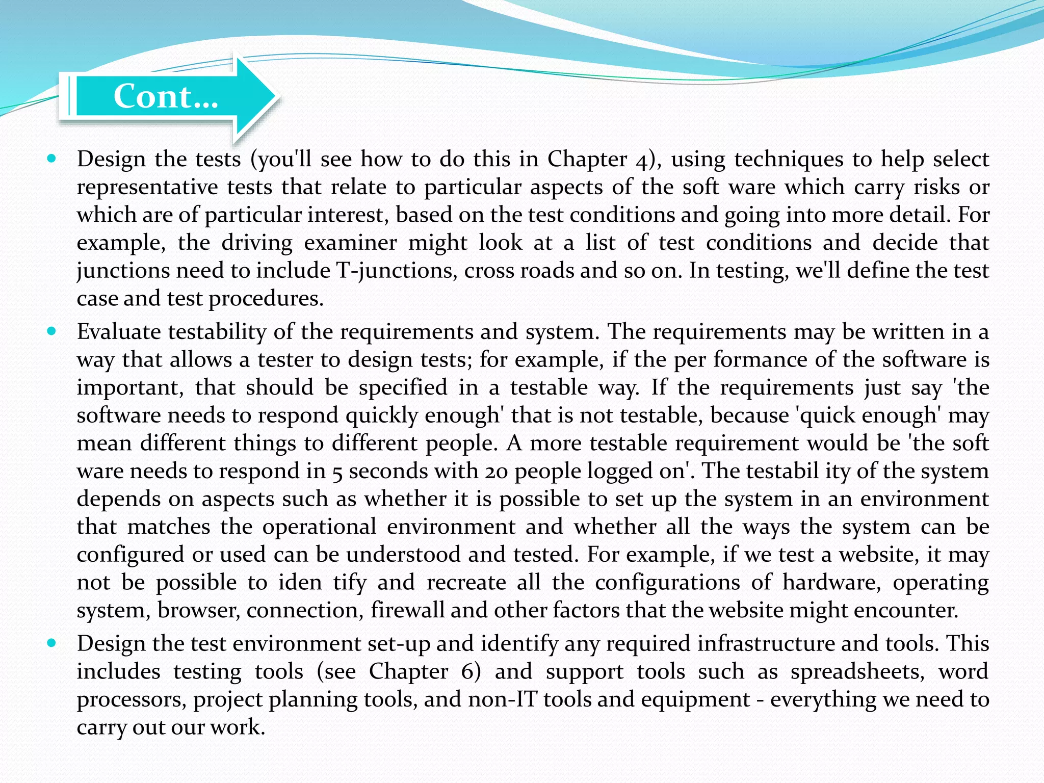  Design the tests (you'll see how to do this in Chapter 4), using techniques to help select
representative tests that relate to particular aspects of the soft ware which carry risks or
which are of particular interest, based on the test conditions and going into more detail. For
example, the driving examiner might look at a list of test conditions and decide that
junctions need to include T-junctions, cross roads and so on. In testing, we'll define the test
case and test procedures.
 Evaluate testability of the requirements and system. The requirements may be written in a
way that allows a tester to design tests; for example, if the per formance of the software is
important, that should be specified in a testable way. If the requirements just say 'the
software needs to respond quickly enough' that is not testable, because 'quick enough' may
mean different things to different people. A more testable requirement would be 'the soft
ware needs to respond in 5 seconds with 20 people logged on'. The testabil ity of the system
depends on aspects such as whether it is possible to set up the system in an environment
that matches the operational environment and whether all the ways the system can be
configured or used can be understood and tested. For example, if we test a website, it may
not be possible to iden tify and recreate all the configurations of hardware, operating
system, browser, connection, firewall and other factors that the website might encounter.
 Design the test environment set-up and identify any required infrastructure and tools. This
includes testing tools (see Chapter 6) and support tools such as spreadsheets, word
processors, project planning tools, and non-IT tools and equipment - everything we need to
carry out our work.
Cont…
 