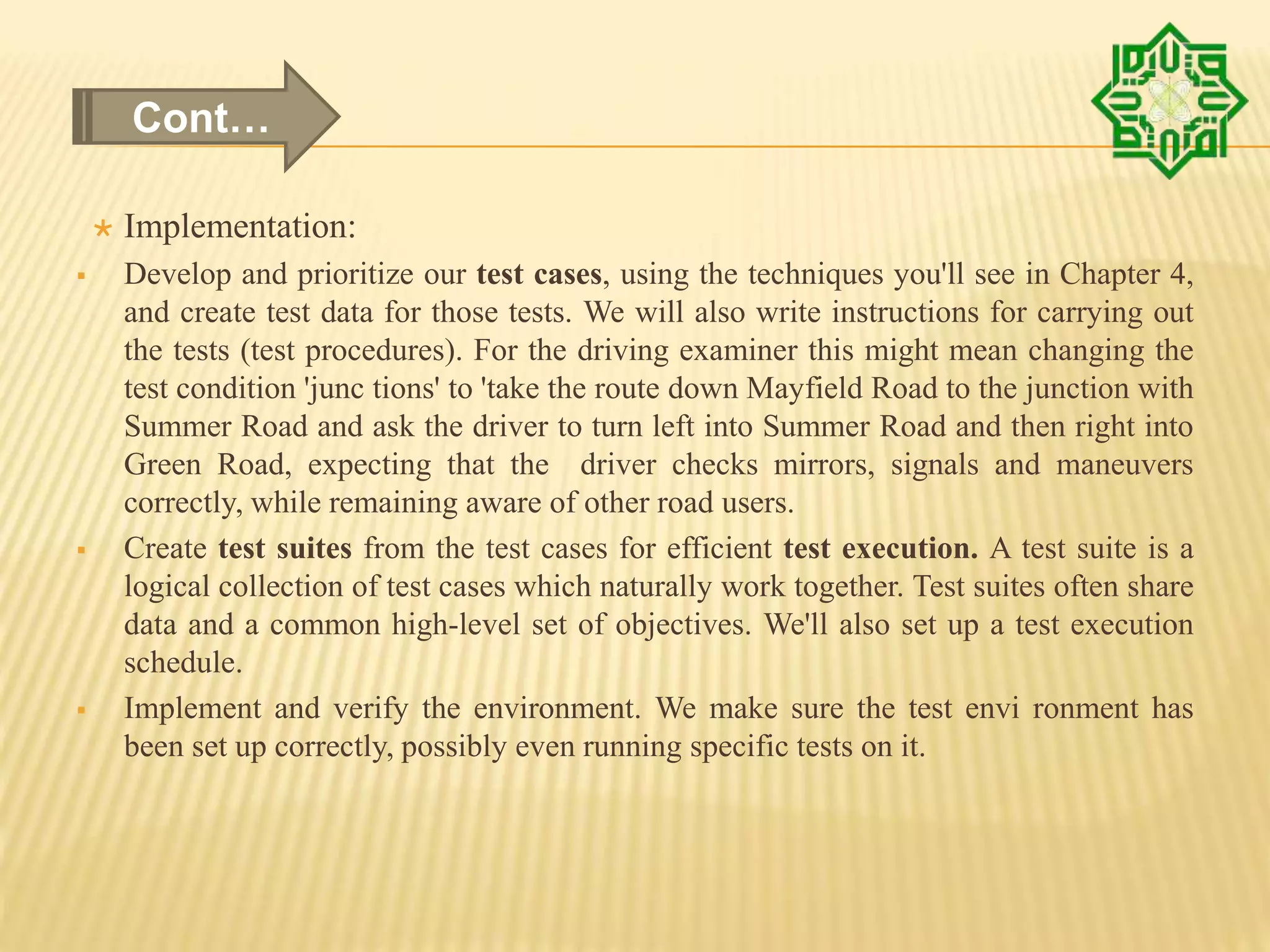  Implementation:
 Develop and prioritize our test cases, using the techniques you'll see in Chapter 4,
and create test data for those tests. We will also write instructions for carrying out
the tests (test procedures). For the driving examiner this might mean changing the
test condition 'junc tions' to 'take the route down Mayfield Road to the junction with
Summer Road and ask the driver to turn left into Summer Road and then right into
Green Road, expecting that the driver checks mirrors, signals and maneuvers
correctly, while remaining aware of other road users.
 Create test suites from the test cases for efficient test execution. A test suite is a
logical collection of test cases which naturally work together. Test suites often share
data and a common high-level set of objectives. We'll also set up a test execution
schedule.
 Implement and verify the environment. We make sure the test envi ronment has
been set up correctly, possibly even running specific tests on it.
Cont…
 