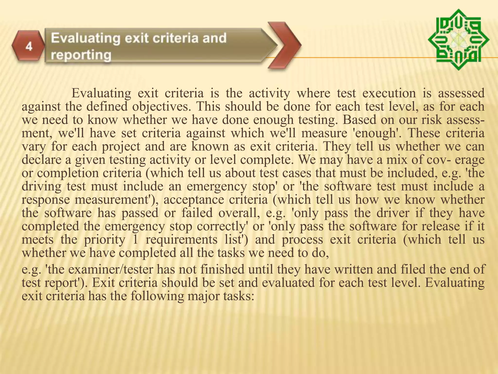 Evaluating exit criteria is the activity where test execution is assessed
against the defined objectives. This should be done for each test level, as for each
we need to know whether we have done enough testing. Based on our risk assess-
ment, we'll have set criteria against which we'll measure 'enough'. These criteria
vary for each project and are known as exit criteria. They tell us whether we can
declare a given testing activity or level complete. We may have a mix of cov- erage
or completion criteria (which tell us about test cases that must be included, e.g. 'the
driving test must include an emergency stop' or 'the software test must include a
response measurement'), acceptance criteria (which tell us how we know whether
the software has passed or failed overall, e.g. 'only pass the driver if they have
completed the emergency stop correctly' or 'only pass the software for release if it
meets the priority 1 requirements list') and process exit criteria (which tell us
whether we have completed all the tasks we need to do,
e.g. 'the examiner/tester has not finished until they have written and filed the end of
test report'). Exit criteria should be set and evaluated for each test level. Evaluating
exit criteria has the following major tasks:
 
