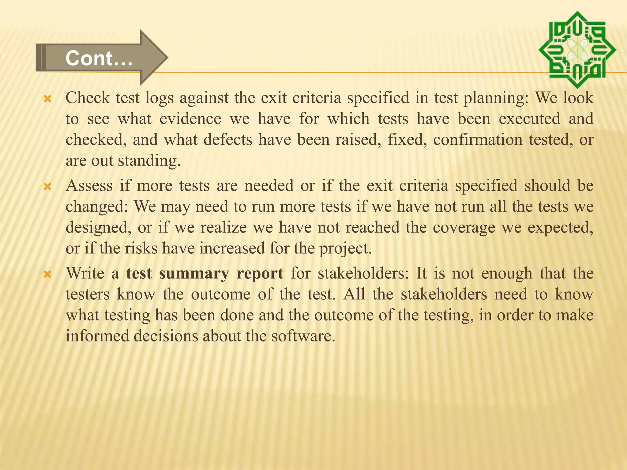  Check test logs against the exit criteria specified in test planning: We look
to see what evidence we have for which tests have been executed and
checked, and what defects have been raised, fixed, confirmation tested, or
are out standing.
 Assess if more tests are needed or if the exit criteria specified should be
changed: We may need to run more tests if we have not run all the tests we
designed, or if we realize we have not reached the coverage we expected,
or if the risks have increased for the project.
 Write a test summary report for stakeholders: It is not enough that the
testers know the outcome of the test. All the stakeholders need to know
what testing has been done and the outcome of the testing, in order to make
informed decisions about the software.
Cont…
 