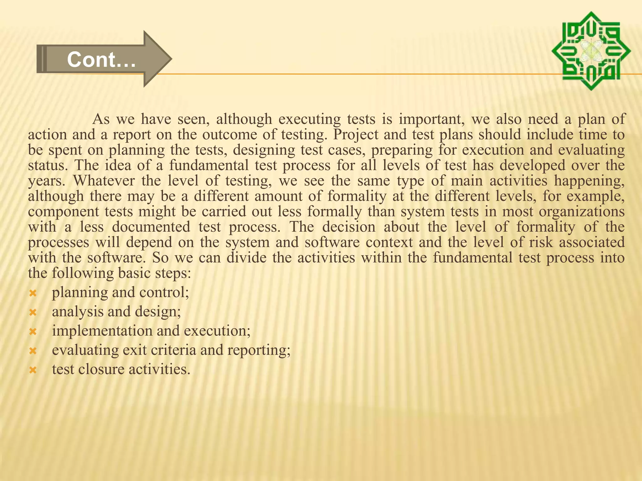 As we have seen, although executing tests is important, we also need a plan of
action and a report on the outcome of testing. Project and test plans should include time to
be spent on planning the tests, designing test cases, preparing for execution and evaluating
status. The idea of a fundamental test process for all levels of test has developed over the
years. Whatever the level of testing, we see the same type of main activities happening,
although there may be a different amount of formality at the different levels, for example,
component tests might be carried out less formally than system tests in most organizations
with a less documented test process. The decision about the level of formality of the
processes will depend on the system and software context and the level of risk associated
with the software. So we can divide the activities within the fundamental test process into
the following basic steps:
 planning and control;
 analysis and design;
 implementation and execution;
 evaluating exit criteria and reporting;
 test closure activities.
Cont…
 