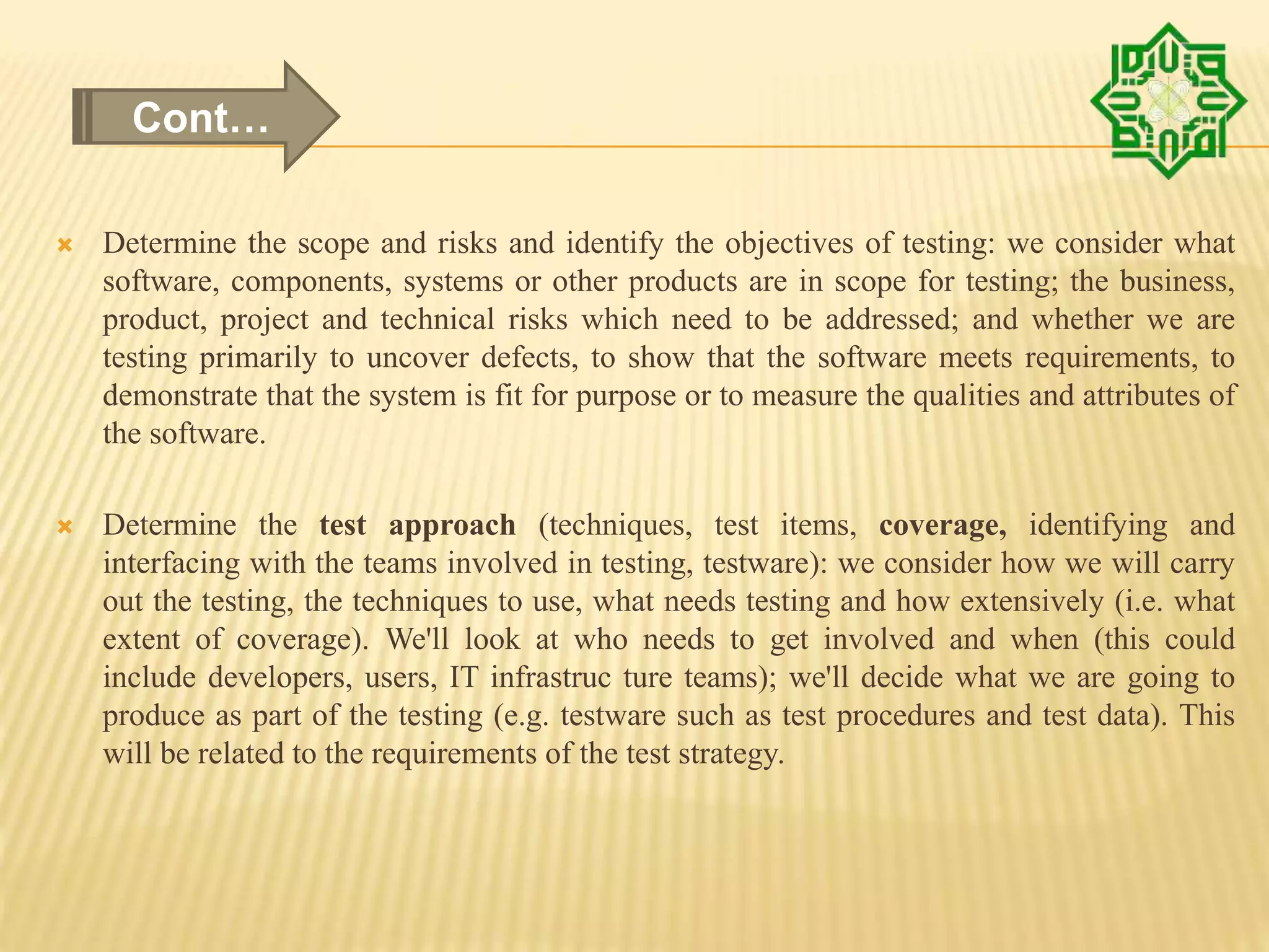  Determine the scope and risks and identify the objectives of testing: we consider what
software, components, systems or other products are in scope for testing; the business,
product, project and technical risks which need to be addressed; and whether we are
testing primarily to uncover defects, to show that the software meets requirements, to
demonstrate that the system is fit for purpose or to measure the qualities and attributes of
the software.
 Determine the test approach (techniques, test items, coverage, identifying and
interfacing with the teams involved in testing, testware): we consider how we will carry
out the testing, the techniques to use, what needs testing and how extensively (i.e. what
extent of coverage). We'll look at who needs to get involved and when (this could
include developers, users, IT infrastruc ture teams); we'll decide what we are going to
produce as part of the testing (e.g. testware such as test procedures and test data). This
will be related to the requirements of the test strategy.
Cont…
 