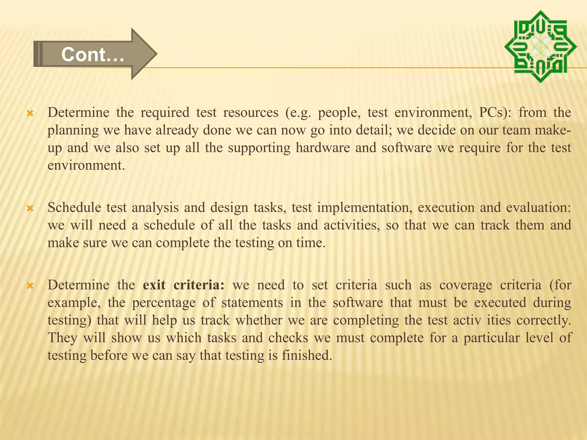  Determine the required test resources (e.g. people, test environment, PCs): from the
planning we have already done we can now go into detail; we decide on our team make-
up and we also set up all the supporting hardware and software we require for the test
environment.
 Schedule test analysis and design tasks, test implementation, execution and evaluation:
we will need a schedule of all the tasks and activities, so that we can track them and
make sure we can complete the testing on time.
 Determine the exit criteria: we need to set criteria such as coverage criteria (for
example, the percentage of statements in the software that must be executed during
testing) that will help us track whether we are completing the test activ ities correctly.
They will show us which tasks and checks we must complete for a particular level of
testing before we can say that testing is finished.
Cont…
 