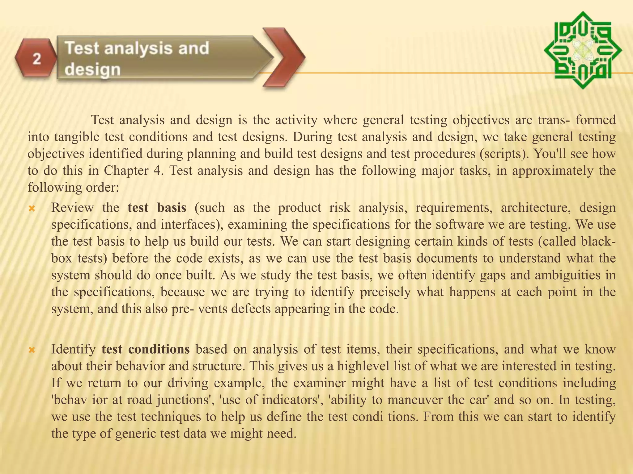 Test analysis and design is the activity where general testing objectives are trans- formed
into tangible test conditions and test designs. During test analysis and design, we take general testing
objectives identified during planning and build test designs and test procedures (scripts). You'll see how
to do this in Chapter 4. Test analysis and design has the following major tasks, in approximately the
following order:
 Review the test basis (such as the product risk analysis, requirements, architecture, design
specifications, and interfaces), examining the specifications for the software we are testing. We use
the test basis to help us build our tests. We can start designing certain kinds of tests (called black-
box tests) before the code exists, as we can use the test basis documents to understand what the
system should do once built. As we study the test basis, we often identify gaps and ambiguities in
the specifications, because we are trying to identify precisely what happens at each point in the
system, and this also pre- vents defects appearing in the code.
 Identify test conditions based on analysis of test items, their specifications, and what we know
about their behavior and structure. This gives us a highlevel list of what we are interested in testing.
If we return to our driving example, the examiner might have a list of test conditions including
'behav ior at road junctions', 'use of indicators', 'ability to maneuver the car' and so on. In testing,
we use the test techniques to help us define the test condi tions. From this we can start to identify
the type of generic test data we might need.
 