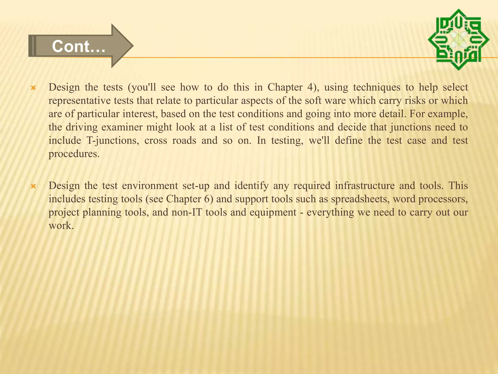  Design the tests (you'll see how to do this in Chapter 4), using techniques to help select
representative tests that relate to particular aspects of the soft ware which carry risks or which
are of particular interest, based on the test conditions and going into more detail. For example,
the driving examiner might look at a list of test conditions and decide that junctions need to
include T-junctions, cross roads and so on. In testing, we'll define the test case and test
procedures.
 Design the test environment set-up and identify any required infrastructure and tools. This
includes testing tools (see Chapter 6) and support tools such as spreadsheets, word processors,
project planning tools, and non-IT tools and equipment - everything we need to carry out our
work.
Cont…
 