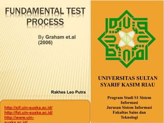 FUNDAMENTAL TEST
PROCESS
By Graham et.al
(2006)
UNIVERSITAS SULTAN
SYARIF KASIM RIAU
http://sif.uin-suska.ac.id/
http://fst.uin-suska.ac.id/
http://www.uin-
Rakhes Leo Putra
Program Studi S1 Sistem
Informasi
Jurusan Sistem Informasi
Fakultas Sains dan
Teknologi
 