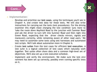  Implementation:
 Develop and prioritize our test cases, using the techniques you'll see in
Chapter 4, and create test data for those tests. We will also write
instructions for carrying out the tests (test procedures). For the driving
examiner this might mean changing the test condition 'junc tions' to
'take the route down Mayfield Road to the junction with Summer Road
and ask the driver to turn left into Summer Road and then right into
Green Road, expecting that the driver checks mirrors, signals and
maneuvers correctly, while remaining aware of other road users.' We
may need to automate some tests using test harnesses and automated
test scripts. We'll talk about automation more in Chapter 6.
 Create test suites from the test cases for efficient test execution. A
test suite is a logical collection of test cases which naturally work
together. Test suites often share data and a common high-level set of
objectives. We'll also set up a test execution schedule.
 Implement and verify the environment. We make sure the test envi
ronment has been set up correctly, possibly even running specific tests
on it.
Cont…
 