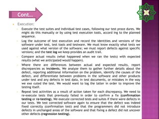  Execution:
 Execute the test suites and individual test cases, following our test proce dures. We
might do this manually or by using test execution tools, accord ing to the planned
sequence.
 Log the outcome of test execution and record the identities and versions of the
software under test, test tools and testware. We must know exactly what tests we
used against what version of the software; we must report defects against specific
versions; and the test log we keep provides an audit trail.
 Compare actual results (what happened when we ran the tests) with expected
results (what we anticipated would happen).
 Where there are differences between actual and expected results, report
discrepancies as incidents. We analyze them to gather further details about the
defect, reporting additional information on the problem, identify the causes of the
defect, and differentiate between problems in the software and other products
under test and any defects in test data, in test documents, or mistakes in the way
we exe cuted the test. We would want to log the latter in order to improve the
testing itself.
 Repeat test activities as a result of action taken for each discrepancy. We need to
re-execute tests that previously failed in order to confirm a fix (confirmation
testing or re-testing). We execute corrected tests and suites if there were defects in
our tests. We test corrected software again to ensure that the defect was indeed
fixed correctly (confirmation test) and that the programmers did not introduce
defects in unchanged areas of the software and that fixing a defect did not uncover
other defects (regression testing).
Cont…
 