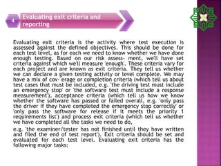 Evaluating exit criteria is the activity where test execution is
assessed against the defined objectives. This should be done for
each test level, as for each we need to know whether we have done
enough testing. Based on our risk assess- ment, we'll have set
criteria against which we'll measure 'enough'. These criteria vary for
each project and are known as exit criteria. They tell us whether
we can declare a given testing activity or level complete. We may
have a mix of cov- erage or completion criteria (which tell us about
test cases that must be included, e.g. 'the driving test must include
an emergency stop' or 'the software test must include a response
measurement'), acceptance criteria (which tell us how we know
whether the software has passed or failed overall, e.g. 'only pass
the driver if they have completed the emergency stop correctly' or
'only pass the software for release if it meets the priority 1
requirements list') and process exit criteria (which tell us whether
we have completed all the tasks we need to do,
e.g. 'the examiner/tester has not finished until they have written
and filed the end of test report'). Exit criteria should be set and
evaluated for each test level. Evaluating exit criteria has the
following major tasks:
Evaluating exit criteria and
reporting
4
 