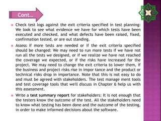  Check test logs against the exit criteria specified in test planning:
We look to see what evidence we have for which tests have been
executed and checked, and what defects have been raised, fixed,
confirmation tested, or are out standing.
 Assess if more tests are needed or if the exit criteria specified
should be changed: We may need to run more tests if we have not
run all the tests we designed, or if we realize we have not reached
the coverage we expected, or if the risks have increased for the
project. We may need to change the exit criteria to lower them, if
the business and project risks rise in impor tance and the product or
technical risks drop in importance. Note that this is not easy to do
and must be agreed with stakeholders. The test manage ment tools
and test coverage tools that we'll discuss in Chapter 6 help us with
this assessment.
 Write a test summary report for stakeholders: It is not enough that
the testers know the outcome of the test. All the stakeholders need
to know what testing has been done and the outcome of the testing,
in order to make informed decisions about the software.
Cont…
 