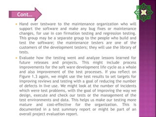  Hand over testware to the maintenance organization who will
support the software and make any bug fixes or maintenance
changes, for use in con firmation testing and regression testing.
This group may be a separate group to the people who build and
test the software; the maintenance testers are one of the
customers of the development testers; they will use the library of
tests.
 Evaluate how the testing went and analyze lessons learned for
future releases and projects. This might include process
improvements for the soft ware development life cycle as a whole
and also improvement of the test processes. If you reflect on
Figure 1.3 again, we might use the test results to set targets for
improving reviews and testing with a goal of reducing the number
of defects in live use. We might look at the number of incidents
which were test problems, with the goal of improving the way we
design, execute and check our tests or the management of the
test environments and data. This helps us make our testing more
mature and cost-effective for the organization. This is
documented in a test summary report or might be part of an
overall project evaluation report.
Cont…
 