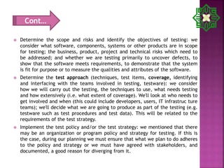  Determine the scope and risks and identify the objectives of testing: we
consider what software, components, systems or other products are in scope
for testing; the business, product, project and technical risks which need to
be addressed; and whether we are testing primarily to uncover defects, to
show that the software meets requirements, to demonstrate that the system
is fit for purpose or to measure the qualities and attributes of the software.
 Determine the test approach (techniques, test items, coverage, identifying
and interfacing with the teams involved in testing, testware): we consider
how we will carry out the testing, the techniques to use, what needs testing
and how extensively (i.e. what extent of coverage). We'll look at who needs to
get involved and when (this could include developers, users, IT infrastruc ture
teams); we'll decide what we are going to produce as part of the testing (e.g.
testware such as test procedures and test data). This will be related to the
requirements of the test strategy.
 Implement the test policy and/or the test strategy: we mentioned that there
may be an organization or program policy and strategy for testing. If this is
the case, during our planning we must ensure that what we plan to do adheres
to the policy and strategy or we must have agreed with stakeholders, and
documented, a good reason for diverging from it.
Cont…
 