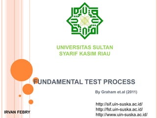 FUNDAMENTAL TEST PROCESS
By Graham et.al (2011)
UNIVERSITAS SULTAN
SYARIF KASIM RIAU
IRVAN FEBRY
http://sif.uin-suska.ac.id/
http://fst.uin-suska.ac.id/
http://www.uin-suska.ac.id/
 