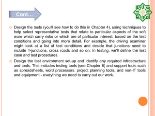  Design the tests (you'll see how to do this in Chapter 4), using techniques to
help select representative tests that relate to particular aspects of the soft
ware which carry risks or which are of particular interest, based on the test
conditions and going into more detail. For example, the driving examiner
might look at a list of test conditions and decide that junctions need to
include T-junctions, cross roads and so on. In testing, we'll define the test
case and test procedures.
 Design the test environment set-up and identify any required infrastructure
and tools. This includes testing tools (see Chapter 6) and support tools such
as spreadsheets, word processors, project planning tools, and non-IT tools
and equipment - everything we need to carry out our work.
Cont…
 