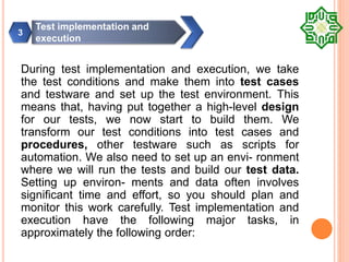 During test implementation and execution, we take
the test conditions and make them into test cases
and testware and set up the test environment. This
means that, having put together a high-level design
for our tests, we now start to build them. We
transform our test conditions into test cases and
procedures, other testware such as scripts for
automation. We also need to set up an envi- ronment
where we will run the tests and build our test data.
Setting up environ- ments and data often involves
significant time and effort, so you should plan and
monitor this work carefully. Test implementation and
execution have the following major tasks, in
approximately the following order:
Test implementation and
execution
3
 