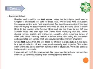  Implementation:
 Develop and prioritize our test cases, using the techniques you'll see in
Chapter 4, and create test data for those tests. We will also write instructions
for carrying out the tests (test procedures). For the driving examiner this might
mean changing the test condition 'junc tions' to 'take the route down Mayfield
Road to the junction with Summer Road and ask the driver to turn left into
Summer Road and then right into Green Road, expecting that the driver
checks mirrors, signals and maneuvers correctly, while remaining aware of
other road users.' We may need to automate some tests using test harnesses
and automated test scripts. We'll talk about automation more in Chapter 6.
 Create test suites from the test cases for efficient test execution. A test suite
is a logical collection of test cases which naturally work together. Test suites
often share data and a common high-level set of objectives. We'll also set up a
test execution schedule.
 Implement and verify the environment. We make sure the test envi ronment has
been set up correctly, possibly even running specific tests on it.
Cont…
 