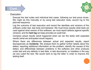  Execution:
 Execute the test suites and individual test cases, following our test proce dures.
We might do this manually or by using test execution tools, accord ing to the
planned sequence.
 Log the outcome of test execution and record the identities and versions of the
software under test, test tools and testware. We must know exactly what tests we
used against what version of the software; we must report defects against specific
versions; and the test log we keep provides an audit trail.
 Compare actual results (what happened when we ran the tests) with expected
results (what we anticipated would happen).
 Where there are differences between actual and expected results, report
discrepancies as incidents. We analyze them to gather further details about the
defect, reporting additional information on the problem, identify the causes of the
defect, and differentiate between problems in the software and other products
under test and any defects in test data, in test documents, or mistakes in the way
we exe cuted the test. We would want to log the latter in order to improve the
testing itself.
Cont…
 