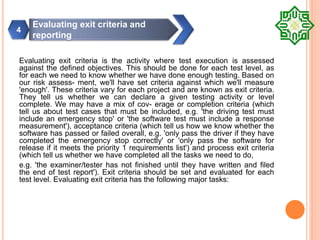 Evaluating exit criteria is the activity where test execution is assessed
against the defined objectives. This should be done for each test level, as
for each we need to know whether we have done enough testing. Based on
our risk assess- ment, we'll have set criteria against which we'll measure
'enough'. These criteria vary for each project and are known as exit criteria.
They tell us whether we can declare a given testing activity or level
complete. We may have a mix of cov- erage or completion criteria (which
tell us about test cases that must be included, e.g. 'the driving test must
include an emergency stop' or 'the software test must include a response
measurement'), acceptance criteria (which tell us how we know whether the
software has passed or failed overall, e.g. 'only pass the driver if they have
completed the emergency stop correctly' or 'only pass the software for
release if it meets the priority 1 requirements list') and process exit criteria
(which tell us whether we have completed all the tasks we need to do,
e.g. 'the examiner/tester has not finished until they have written and filed
the end of test report'). Exit criteria should be set and evaluated for each
test level. Evaluating exit criteria has the following major tasks:
Evaluating exit criteria and
reporting
4
 