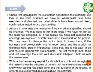  Check test logs against the exit criteria specified in test planning: We
look to see what evidence we have for which tests have been
executed and checked, and what defects have been raised, fixed,
confirmation tested, or are out standing.
 Assess if more tests are needed or if the exit criteria specified should
be changed: We may need to run more tests if we have not run all
the tests we designed, or if we realize we have not reached the
coverage we expected, or if the risks have increased for the project.
We may need to change the exit criteria to lower them, if the
business and project risks rise in impor tance and the product or
technical risks drop in importance. Note that this is not easy to do
and must be agreed with stakeholders. The test manage ment tools
and test coverage tools that we'll discuss in Chapter 6 help us with
this assessment.
 Write a test summary report for stakeholders: It is not enough that
the testers know the outcome of the test. All the stakeholders need to
know what testing has been done and the outcome of the testing, in
order to make informed decisions about the software.
Cont…
 