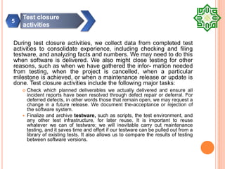 During test closure activities, we collect data from completed test
activities to consolidate experience, including checking and filing
testware, and analyzing facts and numbers. We may need to do this
when software is delivered. We also might close testing for other
reasons, such as when we have gathered the infor- mation needed
from testing, when the project is cancelled, when a particular
milestone is achieved, or when a maintenance release or update is
done. Test closure activities include the following major tasks:
 Check which planned deliverables we actually delivered and ensure all
incident reports have been resolved through defect repair or deferral. For
deferred defects, in other words those that remain open, we may request a
change in a future release. We document the-acceptance or rejection of
the software system.
 Finalize and archive testware, such as scripts, the test environment, and
any other test infrastructure, for later reuse. It is important to reuse
whatever we can of testware; we will inevitable carry out maintenance
testing, and it saves time and effort if our testware can be pulled out from a
library of existing tests. It also allows us to compare the results of testing
between software versions.
Test closure
activities
5
 