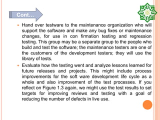 Hand over testware to the maintenance organization who will
support the software and make any bug fixes or maintenance
changes, for use in con firmation testing and regression
testing. This group may be a separate group to the people who
build and test the software; the maintenance testers are one of
the customers of the development testers; they will use the
library of tests.
 Evaluate how the testing went and analyze lessons learned for
future releases and projects. This might include process
improvements for the soft ware development life cycle as a
whole and also improvement of the test processes. If you
reflect on Figure 1.3 again, we might use the test results to set
targets for improving reviews and testing with a goal of
reducing the number of defects in live use.
Cont…
 