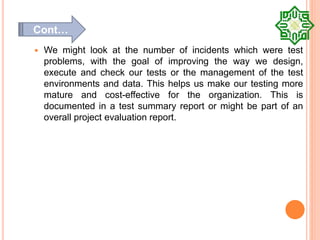  We might look at the number of incidents which were test
problems, with the goal of improving the way we design,
execute and check our tests or the management of the test
environments and data. This helps us make our testing more
mature and cost-effective for the organization. This is
documented in a test summary report or might be part of an
overall project evaluation report.
Cont…
 