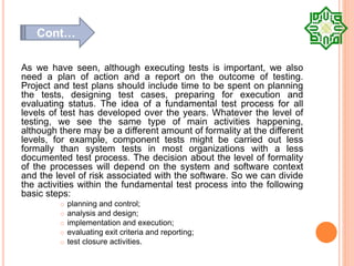 As we have seen, although executing tests is important, we also
need a plan of action and a report on the outcome of testing.
Project and test plans should include time to be spent on planning
the tests, designing test cases, preparing for execution and
evaluating status. The idea of a fundamental test process for all
levels of test has developed over the years. Whatever the level of
testing, we see the same type of main activities happening,
although there may be a different amount of formality at the different
levels, for example, component tests might be carried out less
formally than system tests in most organizations with a less
documented test process. The decision about the level of formality
of the processes will depend on the system and software context
and the level of risk associated with the software. So we can divide
the activities within the fundamental test process into the following
basic steps:
 planning and control;
 analysis and design;
 implementation and execution;
 evaluating exit criteria and reporting;
 test closure activities.
Cont…
 
