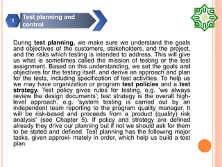 During test planning, we make sure we understand the goals
and objectives of the customers, stakeholders, and the project,
and the risks which testing is intended to address. This will give
us what is sometimes called the mission of testing or the test
assignment. Based on this understanding, we set the goals and
objectives for the testing itself, and derive an approach and plan
for the tests, including specification of test activities. To help us
we may have organization or program test policies and a test
strategy. Test policy gives rules for testing, e.g. 'we always
review the design documents'; test strategy is the overall high-
level approach, e.g. 'system testing is carried out by an
independent team reporting to the program quality manager. It
will be risk-based and proceeds from a product (quality) risk
analysis' (see Chapter 5). If policy and strategy are defined
already they drive our planning but if not we should ask for them
to be stated and defined. Test planning has the following major
tasks, given approxi- mately in order, which help us build a test
plan:
Test planning and
control
1
 