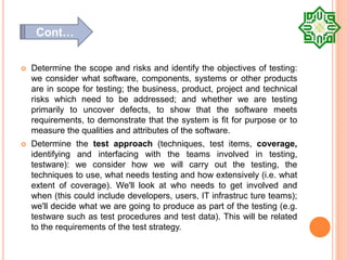  Determine the scope and risks and identify the objectives of testing:
we consider what software, components, systems or other products
are in scope for testing; the business, product, project and technical
risks which need to be addressed; and whether we are testing
primarily to uncover defects, to show that the software meets
requirements, to demonstrate that the system is fit for purpose or to
measure the qualities and attributes of the software.
 Determine the test approach (techniques, test items, coverage,
identifying and interfacing with the teams involved in testing,
testware): we consider how we will carry out the testing, the
techniques to use, what needs testing and how extensively (i.e. what
extent of coverage). We'll look at who needs to get involved and
when (this could include developers, users, IT infrastruc ture teams);
we'll decide what we are going to produce as part of the testing (e.g.
testware such as test procedures and test data). This will be related
to the requirements of the test strategy.
Cont…
 