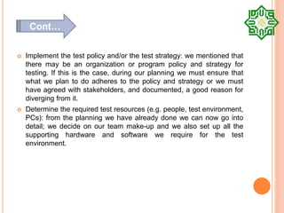  Implement the test policy and/or the test strategy: we mentioned that
there may be an organization or program policy and strategy for
testing. If this is the case, during our planning we must ensure that
what we plan to do adheres to the policy and strategy or we must
have agreed with stakeholders, and documented, a good reason for
diverging from it.
 Determine the required test resources (e.g. people, test environment,
PCs): from the planning we have already done we can now go into
detail; we decide on our team make-up and we also set up all the
supporting hardware and software we require for the test
environment.
Cont…
 