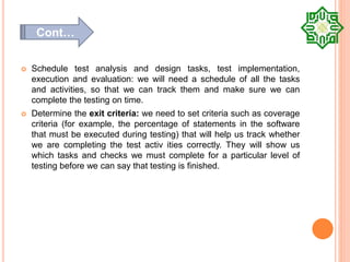  Schedule test analysis and design tasks, test implementation,
execution and evaluation: we will need a schedule of all the tasks
and activities, so that we can track them and make sure we can
complete the testing on time.
 Determine the exit criteria: we need to set criteria such as coverage
criteria (for example, the percentage of statements in the software
that must be executed during testing) that will help us track whether
we are completing the test activ ities correctly. They will show us
which tasks and checks we must complete for a particular level of
testing before we can say that testing is finished.
Cont…
 