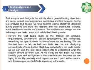 Test analysis and design is the activity where general testing objectives
are trans- formed into tangible test conditions and test designs. During
test analysis and design, we take general testing objectives identified
during planning and build test designs and test procedures (scripts).
You'll see how to do this in Chapter 4. Test analysis and design has the
following major tasks, in approximately the following order:
 Review the test basis (such as the product risk analysis,
requirements, architecture, design specifications, and interfaces),
examining the specifications for the software we are testing. We use
the test basis to help us build our tests. We can start designing
certain kinds of tests (called black-box tests) before the code exists,
as we can use the test basis documents to understand what the
system should do once built. As we study the test basis, we often
identify gaps and ambiguities in the specifications, because we are
trying to identify precisely what happens at each point in the system,
and this also pre- vents defects appearing in the code.
Test analysis and
design
2
 